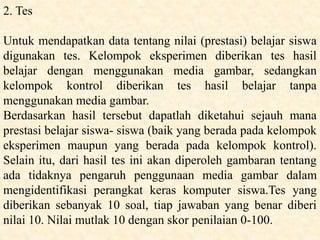 2. Tes
Untuk mendapatkan data tentang nilai (prestasi) belajar siswa
digunakan tes. Kelompok eksperimen diberikan tes hasil
belajar dengan menggunakan media gambar, sedangkan
kelompok kontrol diberikan tes hasil belajar tanpa
menggunakan media gambar.
Berdasarkan hasil tersebut dapatlah diketahui sejauh mana
prestasi belajar siswa- siswa (baik yang berada pada kelompok
eksperimen maupun yang berada pada kelompok kontrol).
Selain itu, dari hasil tes ini akan diperoleh gambaran tentang
ada tidaknya pengaruh penggunaan media gambar dalam
mengidentifikasi perangkat keras komputer siswa.Tes yang
diberikan sebanyak 10 soal, tiap jawaban yang benar diberi
nilai 10. Nilai mutlak 10 dengan skor penilaian 0-100.
 