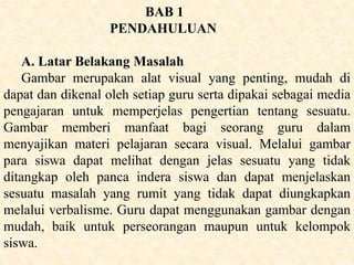 BAB 1
PENDAHULUAN
A. Latar Belakang Masalah
Gambar merupakan alat visual yang penting, mudah di
dapat dan dikenal oleh setiap guru serta dipakai sebagai media
pengajaran untuk memperjelas pengertian tentang sesuatu.
Gambar memberi manfaat bagi seorang guru dalam
menyajikan materi pelajaran secara visual. Melalui gambar
para siswa dapat melihat dengan jelas sesuatu yang tidak
ditangkap oleh panca indera siswa dan dapat menjelaskan
sesuatu masalah yang rumit yang tidak dapat diungkapkan
melalui verbalisme. Guru dapat menggunakan gambar dengan
mudah, baik untuk perseorangan maupun untuk kelompok
siswa.
 
