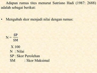 Adapun rumus tites menurut Sutrisno Hadi (1987: 2688)
adalah sebagai berikut:
• Mengubah skor menjadi nilai dengan rumus:
N =
X 100
N : Nilai
SP : Skor Perolehan
SM : Skor Maksimal
 