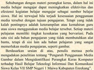 Sehubungan dengan materi perangkat keras, dalam hal ini
media belajar mengajar dapat meningkatkan efektivitas dan
efesiensi kegiatan belajar mengajar sebagai sumber belajar
siswa. Hal ini terwujud bila terjadi kesesuaian penggunaan
media tersebut dengan tujuan pengajaran. Tetapi yang tidak
kalah pentingnya adalah keterampilan atau kemahiran guru
atau siswa menggunakan media belajar tersebut. Setiap materi
pelajaran memiliki tingkat kesukaran yang bervariasi. Pada
satu sisi ada bahan pengajaran yang tidak membutuhkan alat
bantu, tetapi di sisi lain ada bahan pelajaran yang sangat
memerlukan media pengajaran, seperti gambar.
Berdasarkan uraian di atas, penulis merasa perlu
mengadakan penelitian tentang “Pengaruh Penggunaan Media
Gambar dalam Mengidentifikasi Perangkat Keras Komputer
terhadap Hasil Belajar Teknologi Informasi Dan Komunikasi
Siswa Kelas VII SMP Negeri 1 Maiwa Kabupaten Enrekang”.
 