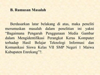B. Rumusan Masalah
Berdasarkan latar belakang di atas, maka peneliti
merumuskan masalah dalam penelitian ini yakni
“Bagaimana Pengaruh Penggunaan Media Gambar
dalam Mengidentifikasi Perangkat Keras Komputer
terhadap Hasil Belajar Teknologi Informasi dan
Komunikasi Siswa Kelas VII SMP Negeri 1 Maiwa
Kabupaten Enrekang”?.
 