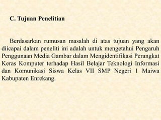 C. Tujuan Penelitian
Berdasarkan rumusan masalah di atas tujuan yang akan
diicapai dalam peneliti ini adalah untuk mengetahui Pengaruh
Penggunaan Media Gambar dalam Mengidentifikasi Perangkat
Keras Komputer terhadap Hasil Belajar Teknologi Informasi
dan Komunikasi Siswa Kelas VII SMP Negeri 1 Maiwa
Kabupaten Enrekang.
 