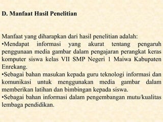 D. Manfaat Hasil Penelitian
Manfaat yang diharapkan dari hasil penelitian adalah:
•Mendapat informasi yang akurat tentang pengaruh
penggunaan media gambar dalam pengajaran perangkat keras
komputer siswa kelas VII SMP Negeri 1 Maiwa Kabupaten
Enrekang.
•Sebagai bahan masukan kepada guru teknologi informasi dan
komunikasi untuk menggunakan media gambar dalam
memberikan latihan dan bimbingan kepada siswa.
•Sebagai bahan informasi dalam pengembangan mutu/kualitas
lembaga pendidikan.
 