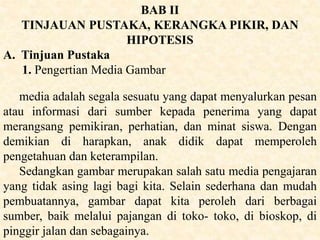 BAB II
TINJAUAN PUSTAKA, KERANGKA PIKIR, DAN
HIPOTESIS
A. Tinjuan Pustaka
1. Pengertian Media Gambar
media adalah segala sesuatu yang dapat menyalurkan pesan
atau informasi dari sumber kepada penerima yang dapat
merangsang pemikiran, perhatian, dan minat siswa. Dengan
demikian di harapkan, anak didik dapat memperoleh
pengetahuan dan keterampilan.
Sedangkan gambar merupakan salah satu media pengajaran
yang tidak asing lagi bagi kita. Selain sederhana dan mudah
pembuatannya, gambar dapat kita peroleh dari berbagai
sumber, baik melalui pajangan di toko- toko, di bioskop, di
pinggir jalan dan sebagainya.
 