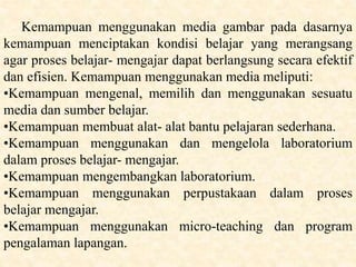Kemampuan menggunakan media gambar pada dasarnya
kemampuan menciptakan kondisi belajar yang merangsang
agar proses belajar- mengajar dapat berlangsung secara efektif
dan efisien. Kemampuan menggunakan media meliputi:
•Kemampuan mengenal, memilih dan menggunakan sesuatu
media dan sumber belajar.
•Kemampuan membuat alat- alat bantu pelajaran sederhana.
•Kemampuan menggunakan dan mengelola laboratorium
dalam proses belajar- mengajar.
•Kemampuan mengembangkan laboratorium.
•Kemampuan menggunakan perpustakaan dalam proses
belajar mengajar.
•Kemampuan menggunakan micro-teaching dan program
pengalaman lapangan.
 
