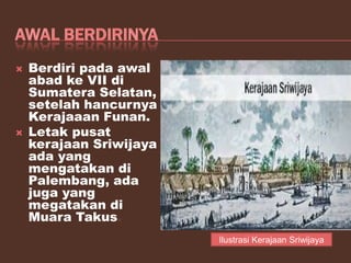  Berdiri pada awal
abad ke VII di
Sumatera Selatan,
setelah hancurnya
Kerajaaan Funan.
 Letak pusat
kerajaan Sriwijaya
ada yang
mengatakan di
Palembang, ada
juga yang
megatakan di
Muara Takus.
Ilustrasi Kerajaan Sriwijaya
 