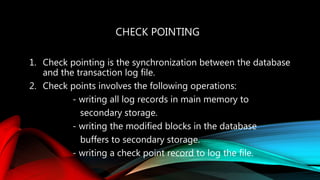 CHECK POINTING
1. Check pointing is the synchronization between the database
and the transaction log file.
2. Check points involves the following operations:
- writing all log records in main memory to
secondary storage.
- writing the modified blocks in the database
buffers to secondary storage.
- writing a check point record to log the file.
 