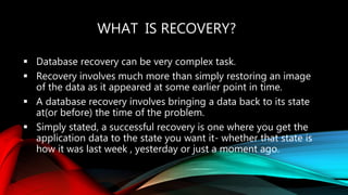 WHAT IS RECOVERY?
 Database recovery can be very complex task.
 Recovery involves much more than simply restoring an image
of the data as it appeared at some earlier point in time.
 A database recovery involves bringing a data back to its state
at(or before) the time of the problem.
 Simply stated, a successful recovery is one where you get the
application data to the state you want it- whether that state is
how it was last week , yesterday or just a moment ago.
 