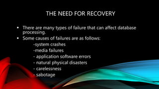 THE NEED FOR RECOVERY
 There are many types of failure that can affect database
processing.
 Some causes of failures are as follows:
-system crashes
-media failures
- application software errors
- natural physical disasters
- carelessness
- sabotage
 