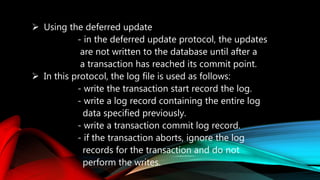  Using the deferred update
- in the deferred update protocol, the updates
are not written to the database until after a
a transaction has reached its commit point.
 In this protocol, the log file is used as follows:
- write the transaction start record the log.
- write a log record containing the entire log
data specified previously.
- write a transaction commit log record.
- if the transaction aborts, ignore the log
records for the transaction and do not
perform the writes.
 