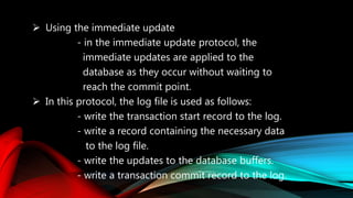  Using the immediate update
- in the immediate update protocol, the
immediate updates are applied to the
database as they occur without waiting to
reach the commit point.
 In this protocol, the log file is used as follows:
- write the transaction start record to the log.
- write a record containing the necessary data
to the log file.
- write the updates to the database buffers.
- write a transaction commit record to the log.
 
