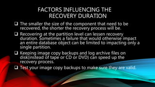 FACTORS INFLUENCING THE
RECOVERY DURATION
 The smaller the size of the component that need to be
recovered, the shorter the recovery process will be.
 Recovering at the partition level can lessen recovery
duration. Sometimes a failure that would otherwise impact
an entire database object can be limited to impacting only a
single partition.
 Keeping image copy backups and log archive files on
disk(instead of tape or CD or DVD) can speed up the
recovery process.
 Test your image copy backups to make sure they are valid.
 