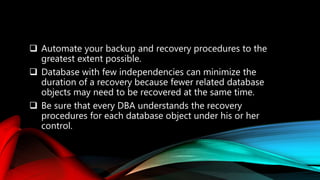  Automate your backup and recovery procedures to the
greatest extent possible.
 Database with few independencies can minimize the
duration of a recovery because fewer related database
objects may need to be recovered at the same time.
 Be sure that every DBA understands the recovery
procedures for each database object under his or her
control.
 