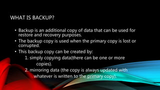 WHAT IS BACKUP?
• Backup is an additional copy of data that can be used for
restore and recovery purposes.
• The backup copy is used when the primary copy is lost or
corrupted.
• This backup copy can be created by:
1. simply copying data(there can be one or more
copies).
2. mirroring data (the copy is always updated with
whatever is written to the primary copy).
 