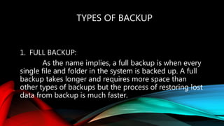 TYPES OF BACKUP
1. FULL BACKUP:
As the name implies, a full backup is when every
single file and folder in the system is backed up. A full
backup takes longer and requires more space than
other types of backups but the process of restoring lost
data from backup is much faster.
 
