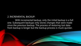 2. INCREMENTAL BACKUP:
With incremental backup, only the initial backup is a full
one. Subsequent backups only stores changes that were made
since the previous backup. The process of restoring lost data
from backup is longer but the backup process is muck quicker.
 