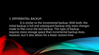 3. DIFFERENTIAL BACKUP:
It is similar to the incremental backup. With both, the
initial backup is full and subsequent backup only store changes
made to files since the last backup. This type of backup
requires more storage space than incremental backup does,
however, but it also allows for a faster restore time.
 
