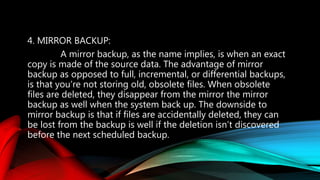 4. MIRROR BACKUP:
A mirror backup, as the name implies, is when an exact
copy is made of the source data. The advantage of mirror
backup as opposed to full, incremental, or differential backups,
is that you’re not storing old, obsolete files. When obsolete
files are deleted, they disappear from the mirror the mirror
backup as well when the system back up. The downside to
mirror backup is that if files are accidentally deleted, they can
be lost from the backup is well if the deletion isn’t discovered
before the next scheduled backup.
 