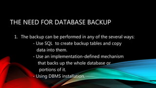 THE NEED FOR DATABASE BACKUP
1. The backup can be performed in any of the several ways:
- Use SQL to create backup tables and copy
data into them.
- Use an implementation-defined mechanism
that backs up the whole database or
portions of it.
- Using DBMS installation.
 