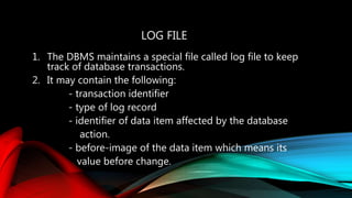 LOG FILE
1. The DBMS maintains a special file called log file to keep
track of database transactions.
2. It may contain the following:
- transaction identifier
- type of log record
- identifier of data item affected by the database
action.
- before-image of the data item which means its
value before change.
 