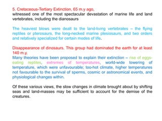 5. Cretaceous-Tertiary Extinction, 65 m.y ago,
witnessed one of the most spectacular devastation of marine life and land
vertebrates, including the dianosaurs
The heaviest blows were dealt to the land-living vertebrates – the flying
reptiles or pterosaurs, the long-necked marine plesiosaurs, and two orders
and relatively specialized for certain modes of life.
Disappearance of dinosaurs. This group had dominated the earth for at least
140 m.y.
Many theories have been proposed to explain their extinction – rise of eggs-
eating reptiles, extremes of temperatures, world-wide lowering of
temperature, which were unfavourable; too-hot climate, higher temperatures
not favourable to the survival of sperms, cosmic or astronomical events, and
physiological changes within.
Of these various views, the slow changes in climate brought about by shifting
seas and land-masses may be sufficient to account for the demise of the
creatures.
 