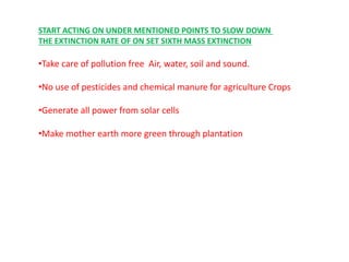 START ACTING ON UNDER MENTIONED POINTS TO SLOW DOWN
THE EXTINCTION RATE OF ON SET SIXTH MASS EXTINCTION
•Take care of pollution free Air, water, soil and sound.
•No use of pesticides and chemical manure for agriculture Crops
•Generate all power from solar cells
•Make mother earth more green through plantation
 