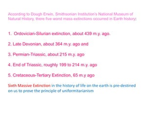 According to Dough Erwin, Smithsonian Institution’s National Museum of
Natural History, there five worst mass extinctions occurred in Earth history:
1. Ordovician-Silurian extinction, about 439 m.y. ago.
2. Late Devonian, about 364 m.y. ago and
3. Permian-Triassic, about 215 m.y. ago
4. End of Triassic, roughly 199 to 214 m.y. ago
5. Cretaceous-Tertiary Extinction, 65 m.y ago
Sixth Massive Extinction in the history of life on the earth is pre-destined
on us to prove the principle of uniformitarianism
 