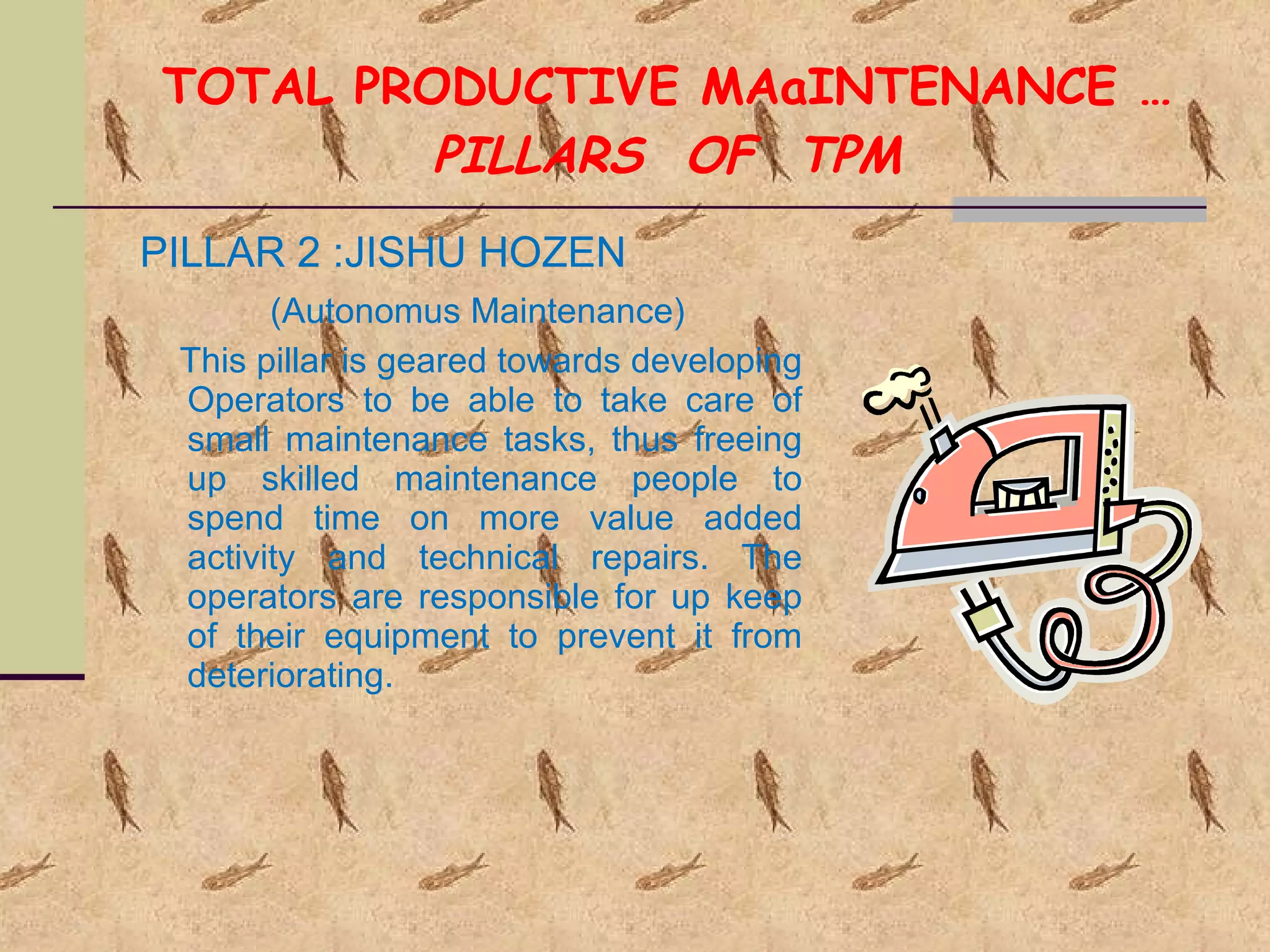 TOTAL PRODUCTIVE MAaINTENANCE … PILLARS  OF  TPM PILLAR 2 :JISHU HOZEN  (Autonomus Maintenance) This pillar is geared towards developing Operators to be able to take care of small maintenance tasks, thus freeing up skilled maintenance people to spend time on more value added activity and technical repairs. The operators are responsible for up keep of their equipment to prevent it from deteriorating. 
