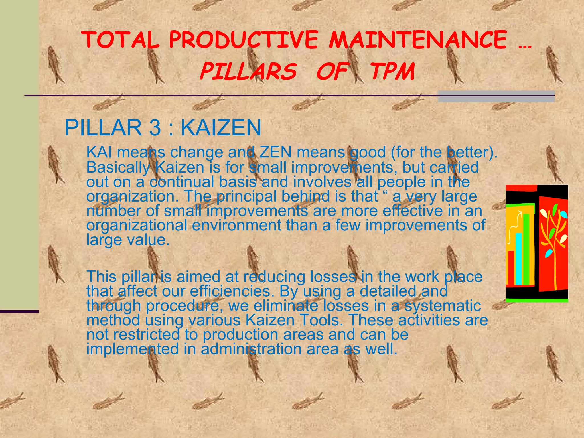 TOTAL PRODUCTIVE MAINTENANCE … PILLARS  OF  TPM PILLAR 3 : KAIZEN KAI means change and ZEN means good (for the better). Basically Kaizen is for small improvements, but carried out on a continual basis and involves all people in the organization. The principal behind is that “ a very large number of small improvements are more effective in an organizational environment than a few improvements of large value. This pillar is aimed at reducing losses in the work place that affect our efficiencies. By using a detailed and through procedure, we eliminate losses in a systematic method using various Kaizen Tools. These activities are not restricted to production areas and can be implemented in administration area as well. 
