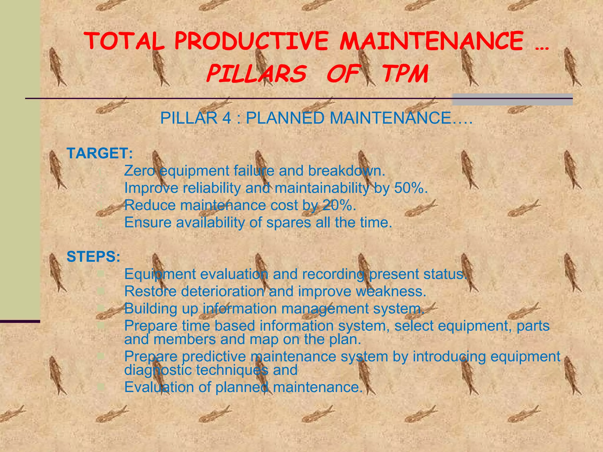 TOTAL PRODUCTIVE MAINTENANCE … PILLARS  OF  TPM PILLAR 4 : PLANNED MAINTENANCE…. TARGET: Zero equipment failure and breakdown. Improve reliability and maintainability by 50%. Reduce maintenance cost by 20%. Ensure availability of spares all the time. STEPS: Equipment evaluation and recording present status. Restore deterioration and improve weakness. Building up information management system. Prepare time based information system, select equipment, parts and members and map on the plan. Prepare predictive maintenance system by introducing equipment diagnostic techniques and Evaluation of planned maintenance. 