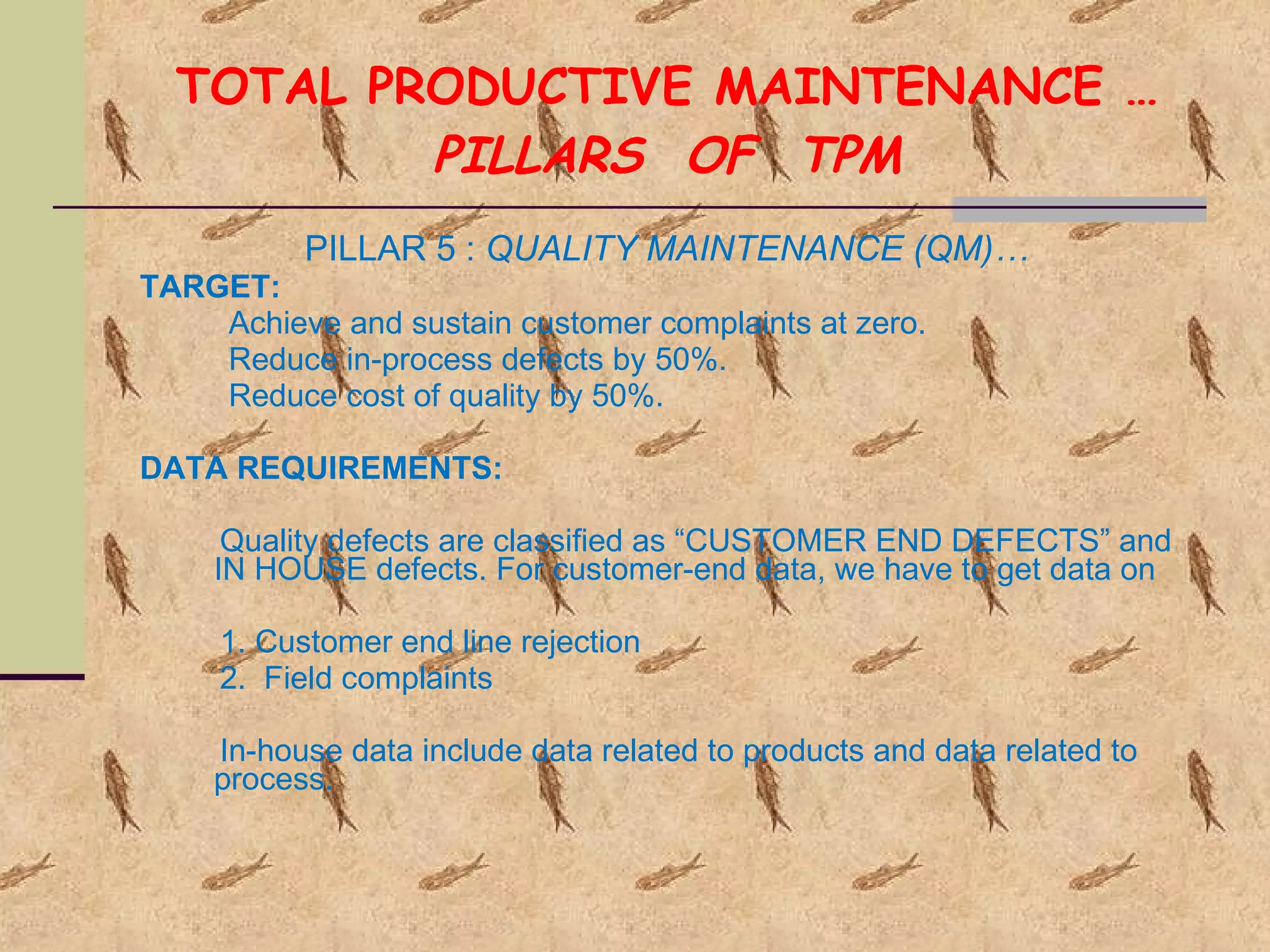 TOTAL PRODUCTIVE MAINTENANCE … PILLARS  OF  TPM PILLAR 5 :  QUALITY MAINTENANCE (QM)… TARGET: Achieve and sustain customer complaints at zero. Reduce in-process defects by 50%. Reduce cost of quality by 50%. DATA REQUIREMENTS: Quality defects are classified as “CUSTOMER END DEFECTS” and  IN HOUSE defects. For customer-end data, we have to get data on 1. Customer end line rejection 2.  Field complaints In-house data include data related to products and data related to process. 