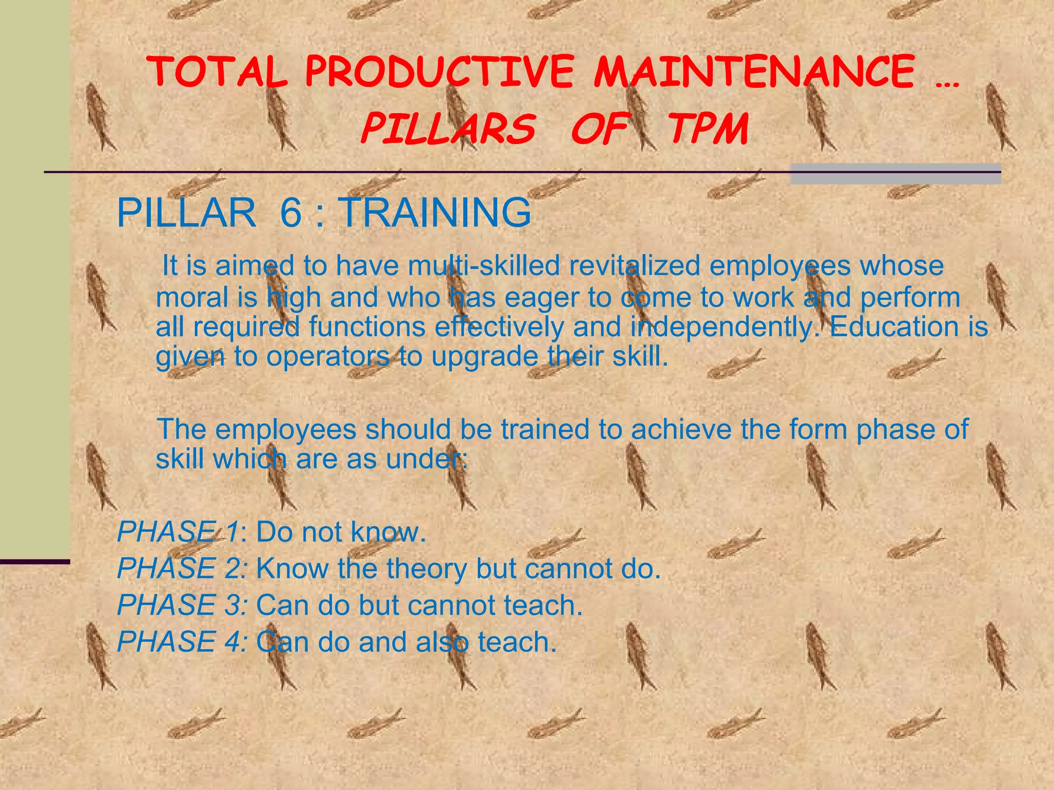TOTAL PRODUCTIVE MAINTENANCE … PILLARS  OF  TPM PILLAR  6 : TRAINING It is aimed to have multi-skilled revitalized employees whose moral is high and who has eager to come to work and perform all required functions effectively and independently. Education is given to operators to upgrade their skill.  The employees should be trained to achieve the form phase of skill which are as under:  PHASE 1 : Do not know. PHASE 2:  Know the theory but cannot do. PHASE 3:  Can do but cannot teach. PHASE 4:  Can do and also teach. 