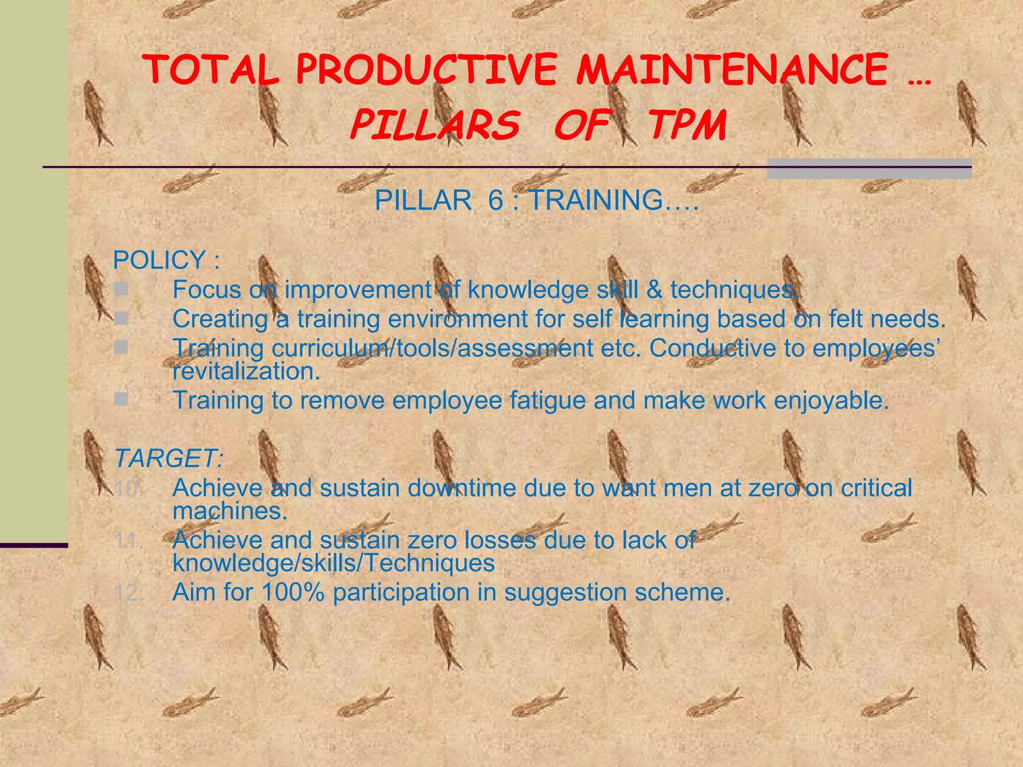 TOTAL PRODUCTIVE MAINTENANCE … PILLARS  OF  TPM PILLAR  6 : TRAINING…. POLICY :  Focus on improvement of knowledge skill & techniques. Creating a training environment for self learning based on felt needs. Training curriculum/tools/assessment etc. Conductive to employees’ revitalization. Training to remove employee fatigue and make work enjoyable. TARGET: Achieve and sustain downtime due to want men at zero on critical machines. Achieve and sustain zero losses due to lack of knowledge/skills/Techniques Aim for 100% participation in suggestion scheme. 