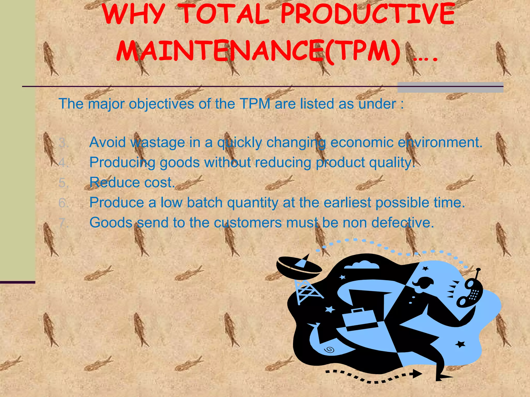 WHY TOTAL PRODUCTIVE MAINTENANCE(TPM) …. The major objectives of the TPM are listed as under : Avoid wastage in a quickly changing economic environment. Producing goods without reducing product quality. Reduce cost. Produce a low batch quantity at the earliest possible time. Goods send to the customers must be non defective. 