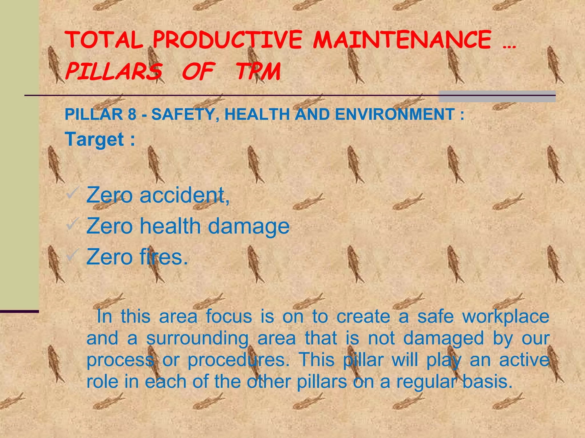 TOTAL PRODUCTIVE MAINTENANCE … PILLARS  OF  TPM PILLAR 8 - SAFETY, HEALTH AND ENVIRONMENT : Target : Zero accident, Zero health damage Zero fires. In this area focus is on to create a safe workplace and a surrounding area that is not damaged by our process or procedures. This pillar will play an active role in each of the other pillars on a regular basis. 