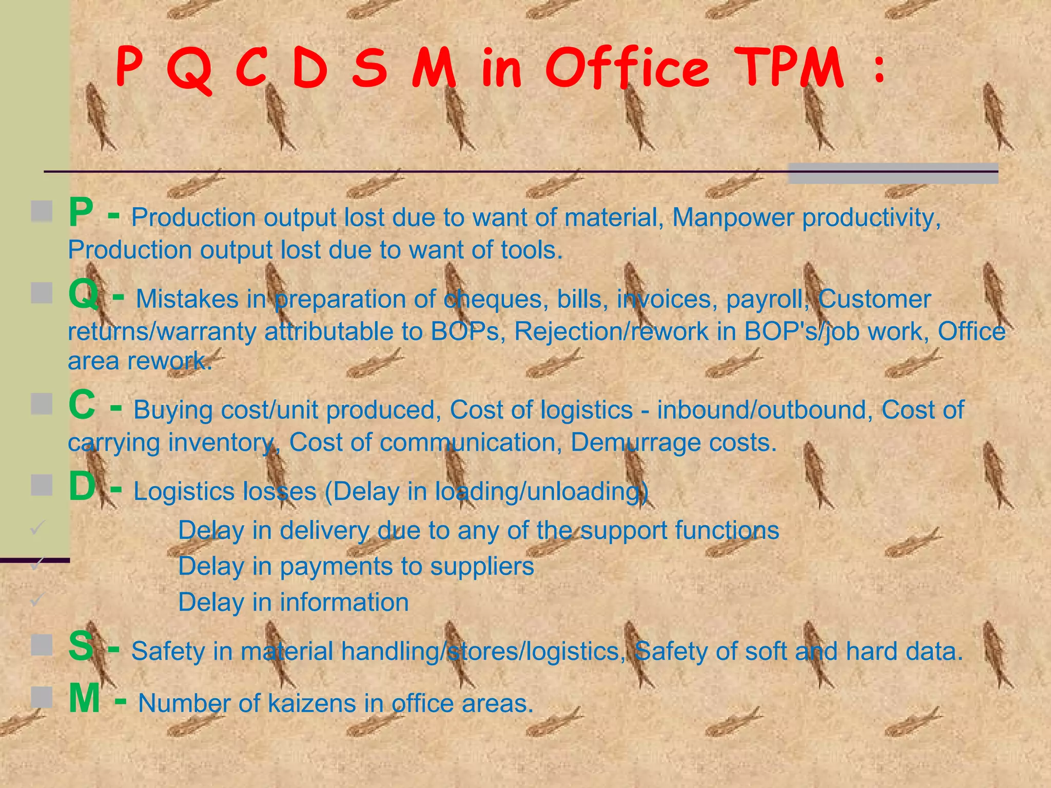P Q C D S M in Office TPM : P -  Production output lost due to want of material, Manpower productivity,  Production output lost due to want of tools. Q -  Mistakes in preparation of cheques, bills, invoices, payroll, Customer returns/warranty attributable to BOPs, Rejection/rework in BOP's/job work, Office area rework. C -  Buying cost/unit produced, Cost of logistics - inbound/outbound, Cost of carrying inventory, Cost of communication, Demurrage costs. D -  Logistics losses (Delay in loading/unloading) Delay in delivery due to any of the support functions Delay in payments to suppliers Delay in information S -  Safety in material handling/stores/logistics, Safety of soft and hard data. M -  Number of kaizens in office areas. 