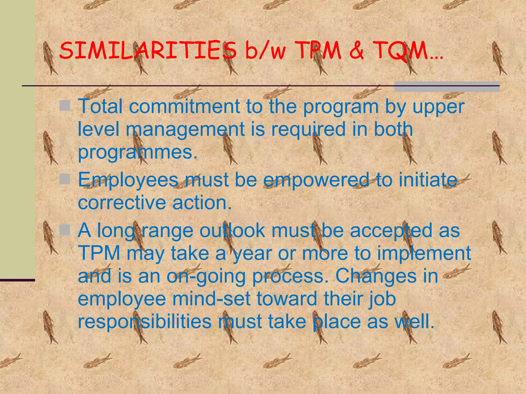 SIMILARITIES b/w TPM & TQM… Total commitment to the program by upper level management is required in both programmes. Employees must be empowered to initiate corrective action. A long range outlook must be accepted as TPM may take a year or more to implement and is an on-going process. Changes in employee mind-set toward their job responsibilities must take place as well. 