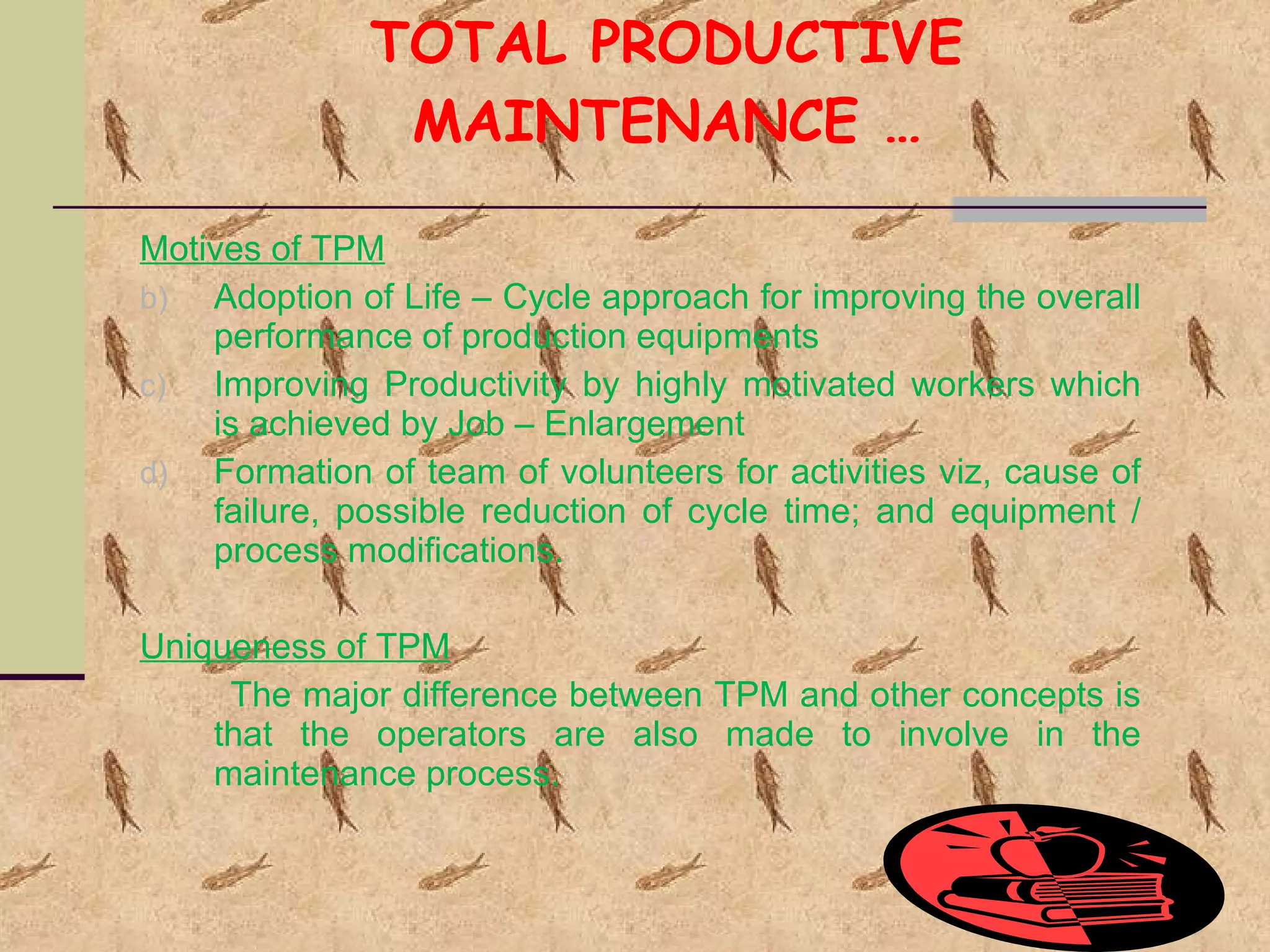 TOTAL PRODUCTIVE MAINTENANCE … Motives of TPM Adoption of Life – Cycle approach for improving the overall performance of production equipments Improving Productivity by highly motivated workers which is achieved by Job – Enlargement Formation of team of volunteers for activities viz, cause of failure, possible reduction of cycle time; and equipment / process modifications. Uniqueness of TPM The major difference between TPM and other concepts is that the operators are also made to involve in the maintenance process. 
