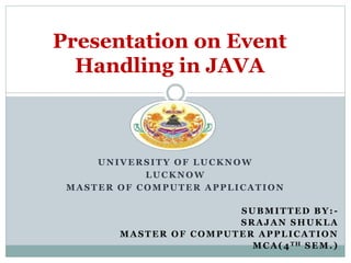 UNIVERSITY OF LUCKNOW
LUCKNOW
MASTER OF COMPUTER APPLICATION
Presentation on Event
Handling in JAVA
SUBMITTED BY: -
SRAJAN SHUKLA
MASTER OF COMPUTER APPLICATION
MCA(4TH SEM.)
 