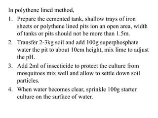In polythene lined method,
1. Prepare the cemented tank, shallow trays of iron
sheets or polythene lined pits ion an open area, width
of tanks or pits should not be more than 1.5m.
2. Transfer 2-3kg soil and add 100g superphosphate
water the pit to about 10cm height, mix lime to adjust
the pH.
3. Add 2ml of insecticide to protect the culture from
mosquitoes mix well and allow to settle down soil
particles.
4. When water becomes clear, sprinkle 100g starter
culture on the surface of water.
 