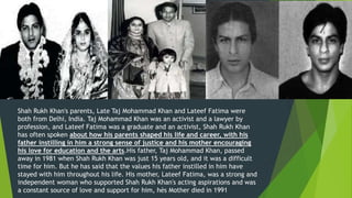 Shah Rukh Khan's parents, Late Taj Mohammad Khan and Lateef Fatima were
both from Delhi, India. Taj Mohammad Khan was an activist and a lawyer by
profession, and Lateef Fatima was a graduate and an activist, Shah Rukh Khan
has often spoken about how his parents shaped his life and career, with his
father instilling in him a strong sense of justice and his mother encouraging
his love for education and the arts.His father, Taj Mohammad Khan, passed
away in 1981 when Shah Rukh Khan was just 15 years old, and it was a difficult
time for him. But he has said that the values his father instilled in him have
stayed with him throughout his life. His mother, Lateef Fatima, was a strong and
independent woman who supported Shah Rukh Khan's acting aspirations and was
a constant source of love and support for him, hés Mother died in 1991
 