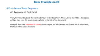 4.Postulates of Facet Sequence
4.1 Postulate of First Facet
In any Compound subject, the first facet should be the Basic facet. Means, there should be a Basic class
or Main class even if it is not stated explicitly in the title of the document.
Example: If we take Treatment of cancer as our subject, the Basic facet is not stated. But by implication,
the facet in this case is Medicine
Basic Principles in CC
 