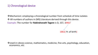 1) Chronological device
Mechanism: employing a chronological number from schedule of time isolates
 All numbers of authors in (MS) Literature derived through this device.
Example: The number for Rabindranath Tagore is O, 157, 1M61’
Used in Library science, mathematics, medicine, fine arts, psychology, education,
economics, etc.
1861( Yr. of birth)
 