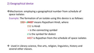 2) Geographical device
Mechanism: employing a geographical number from schedule of
space isolates
Example: The formation of an isolate using this device is as follows:
152= d4437 means Rajasthani Hindi, where
152 is Hindi
= is the connecting symbol
d is the symbol for dialect
4437 is Rajasthan from the schedule of space isolates
 Used in Library science, fine arts, religion, linguistics, history and
several other classes.
 