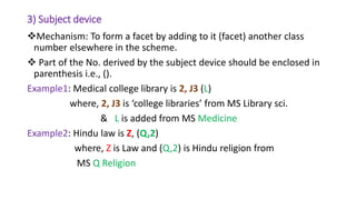 3) Subject device
Mechanism: To form a facet by adding to it (facet) another class
number elsewhere in the scheme.
 Part of the No. derived by the subject device should be enclosed in
parenthesis i.e., ().
Example1: Medical college library is 2, J3 (L)
where, 2, J3 is ‘college libraries’ from MS Library sci.
& L is added from MS Medicine
Example2: Hindu law is Z, (Q,2)
where, Z is Law and (Q,2) is Hindu religion from
MS Q Religion
 