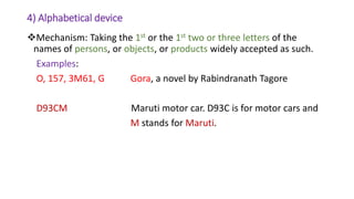 4) Alphabetical device
Mechanism: Taking the 1st or the 1st two or three letters of the
names of persons, or objects, or products widely accepted as such.
Examples:
O, 157, 3M61, G Gora, a novel by Rabindranath Tagore
D93CM Maruti motor car. D93C is for motor cars and
M stands for Maruti.
 