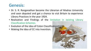 Genesis:
• Dr. S. R. Ranganathan become the Librarian of Madras University
and soon deputed and got a chance to visit Britain to experience
Library Practices in the year 1924.
• Realization and Findings of the limitation in existing Library
Classification Schemes.
• Evolution of the Idea of Colon Classification(CC)
• Making the Idea of CC into Invention.
 