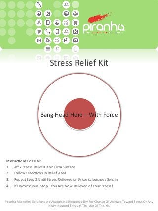 Stress	
  Relief	
  Kit	
  
Bang	
  Head	
  Here	
  –	
  With	
  Force	
  
Instruc(ons	
  For	
  Use:	
  
1.  Aﬃx	
  Stress	
  Relief	
  Kit	
  on	
  Firm	
  Surface	
  
2.  Follow	
  DirecBons	
  in	
  Relief	
  Area	
  
3.  Repeat	
  Step	
  2	
  UnBl	
  Stress	
  Relieved	
  or	
  Unconsciousness	
  Sets	
  in	
  
4.  If	
  Unconscious,	
  Stop…You	
  Are	
  Now	
  Relieved	
  of	
  Your	
  Stress!	
  
Piranha	
  MarkeBng	
  SoluBons	
  Ltd	
  Accepts	
  No	
  Responsibility	
  For	
  Change	
  Of	
  AVtude	
  Toward	
  Stress	
  Or	
  Any	
  
Injury	
  Incurred	
  Through	
  The	
  Use	
  Of	
  This	
  Kit.	
  
 