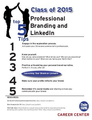 1
2
3
4
5
top
5Tips
RESOURCES:
CAREER CENTER
Professional
Branding and
LinkedIn
Engage in the exploration process.
Articulate your 30-second commercial to professionals.
Class of 2015
Six Word Professional Statement Exercise: http://tinyurl.com/lgl4cxw
Nine Domains for Fit: http://tinyurl.com/opwba4x
TED Talk video: Simon Sinek has a simple but powerful model for inspirational leadership
all starting with a golden circle and the question “Why? http://tinyurl.com/k5l8dur
Know yourself.
How do you solve problems? What drives you? Who are you becoming?
What matters to you? When are you facing your North Star?
Practice articulating your personal brand narrative.
Perfect it. It’s you, after all!
Make sure your profile reflects your brand.
Remember it’s social media and sharing is how you
communicate your brand.
Launching Your Brand on LinkedIn
 