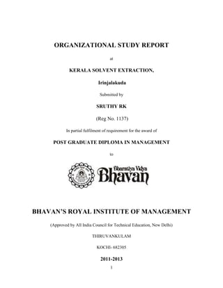 1
ORGANIZATIONAL STUDY REPORT
at
KERALA SOLVENT EXTRACTION,
Irinjalakuda
Submitted by
SRUTHY RK
(Reg No. 1137)
In partial fulfilment of requirement for the award of
POST GRADUATE DIPLOMA IN MANAGEMENT
to
BHAVAN’S ROYAL INSTITUTE OF MANAGEMENT
(Approved by All India Council for Technical Education, New Delhi)
THIRUVANKULAM
KOCHI- 682305
2011-2013
 